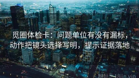 觅圈体检卡：问题单位有没有漏标，动作把镜头选择写明，提示证据落地