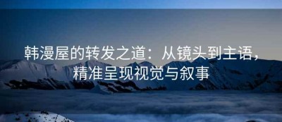 韩漫屋的转发之道：从镜头到主语，精准呈现视觉与叙事