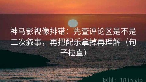 神马影视像排错：先查评论区是不是二次叙事，再把配乐拿掉再理解（句子拉直）