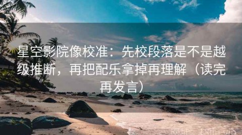 星空影院像校准：先校段落是不是越级推断，再把配乐拿掉再理解（读完再发言）
