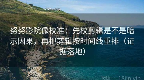 努努影院像校准：先校剪辑是不是暗示因果，再把剪辑按时间线重排（证据落地）