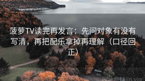 菠萝TV读完再发言：先问对象有没有写清，再把配乐拿掉再理解（口径回正）