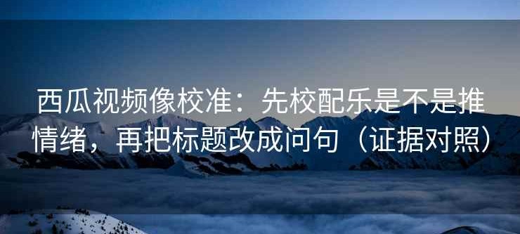 西瓜视频像校准：先校配乐是不是推情绪，再把标题改成问句（证据对照）