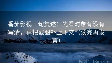 番茄影视三句复述：先看对象有没有写清，再把截图补上下文（读完再发言）