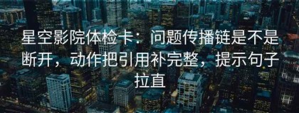 星空影院体检卡：问题传播链是不是断开，动作把引用补完整，提示句子拉直