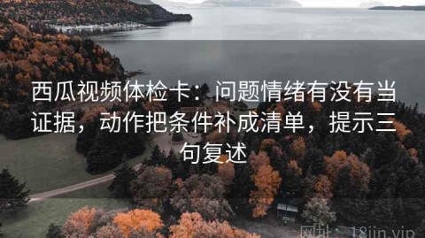 西瓜视频体检卡：问题情绪有没有当证据，动作把条件补成清单，提示三句复述