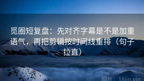 觅圈短复盘：先对齐字幕是不是加重语气，再把剪辑按时间线重排（句子拉直）