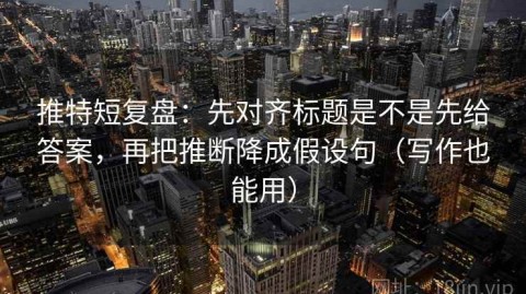 推特短复盘：先对齐标题是不是先给答案，再把推断降成假设句（写作也能用）