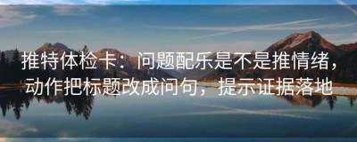 推特体检卡：问题配乐是不是推情绪，动作把标题改成问句，提示证据落地