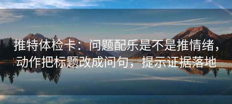 推特体检卡：问题配乐是不是推情绪，动作把标题改成问句，提示证据落地