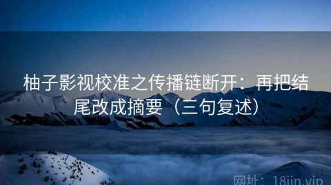 柚子影视校准之传播链断开：再把结尾改成摘要（三句复述）