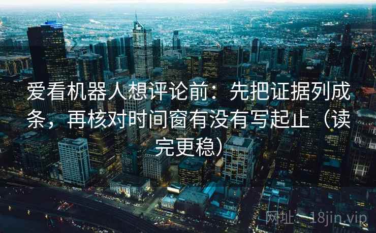 爱看机器人想评论前：先把证据列成条，再核对时间窗有没有写起止（读完更稳）