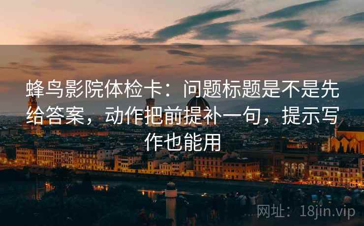 蜂鸟影院体检卡：问题标题是不是先给答案，动作把前提补一句，提示写作也能用