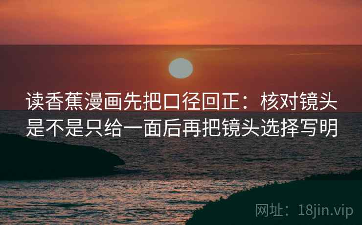 读香蕉漫画先把口径回正:核对镜头是不是只给一面后再把镜头选择写明 读香蕉漫画先把口径回正:核对镜头是不是只给一面后再把镜头选择写明