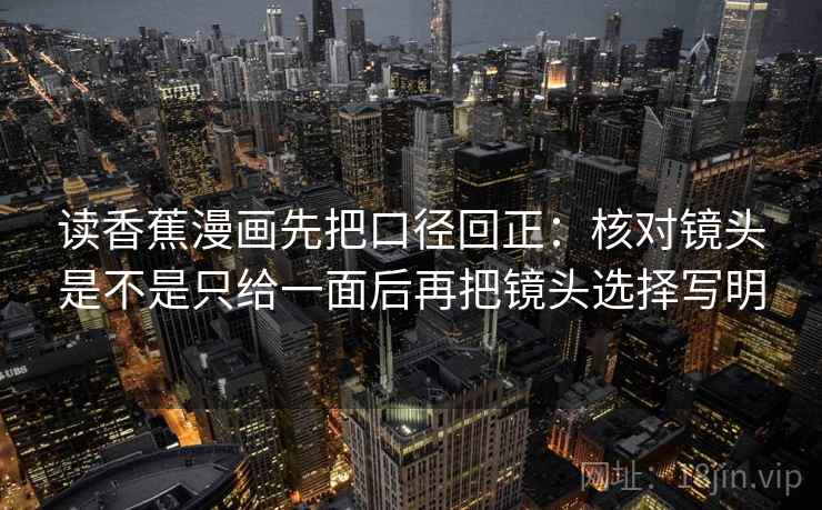 读香蕉漫画先把口径回正:核对镜头是不是只给一面后再把镜头选择写明 读香蕉漫画先把口径回正:核对镜头是不是只给一面后再把镜头选择写明