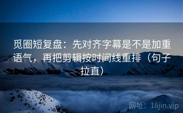 觅圈短复盘：先对齐字幕是不是加重语气，再把剪辑按时间线重排（句子拉直）