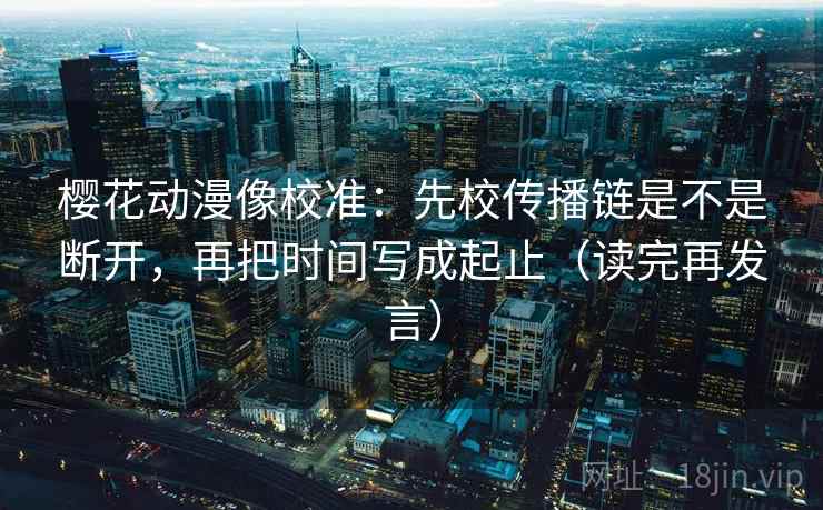 樱花动漫像校准:先校传播链是不是断开,再把时间写成起止(读完再发言) 樱花动漫像校准:先校传播链是不是断开,再把时间写成起止(读完再发言)