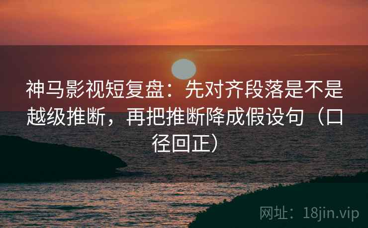 神马影视短复盘:先对齐段落是不是越级推断,再把推断降成假设句(口径回正) 神马影视短复盘:先对齐段落是不是越级推断,再把推断降成假设句(口径回正)