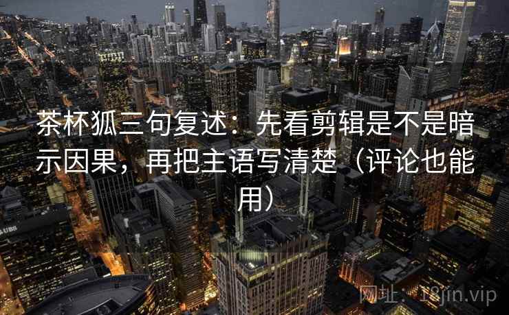 茶杯狐三句复述：先看剪辑是不是暗示因果，再把主语写清楚（评论也能用）