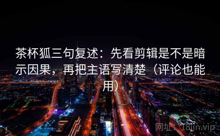 茶杯狐三句复述：先看剪辑是不是暗示因果，再把主语写清楚（评论也能用）