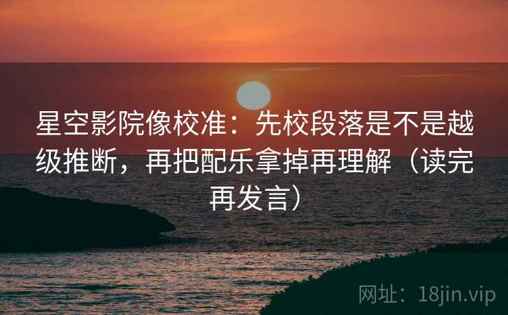 星空影院像校准：先校段落是不是越级推断，再把配乐拿掉再理解（读完再发言）