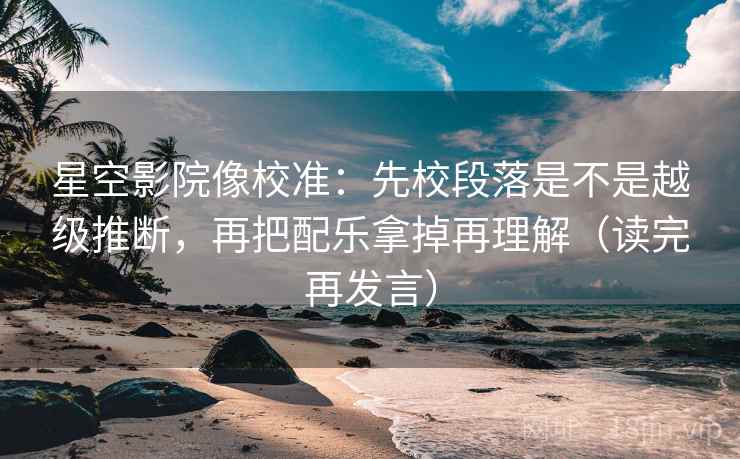 星空影院像校准：先校段落是不是越级推断，再把配乐拿掉再理解（读完再发言）