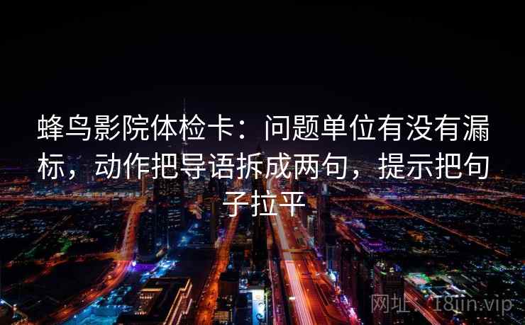 蜂鸟影院体检卡:问题单位有没有漏标,动作把导语拆成两句,提示把句子拉平 蜂鸟影院体检卡:问题单位有没有漏标,动作把导语拆成两句,提示把句子拉平