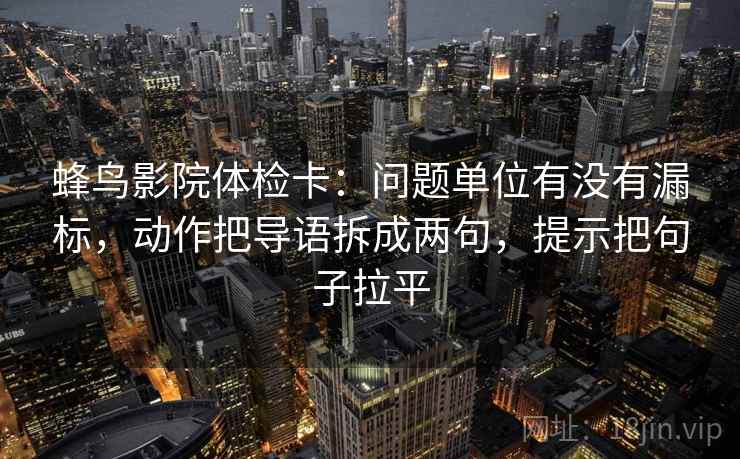 蜂鸟影院体检卡:问题单位有没有漏标,动作把导语拆成两句,提示把句子拉平 蜂鸟影院体检卡:问题单位有没有漏标,动作把导语拆成两句,提示把句子拉平