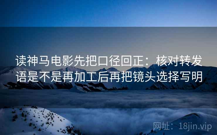 读神马电影先把口径回正：核对转发语是不是再加工后再把镜头选择写明