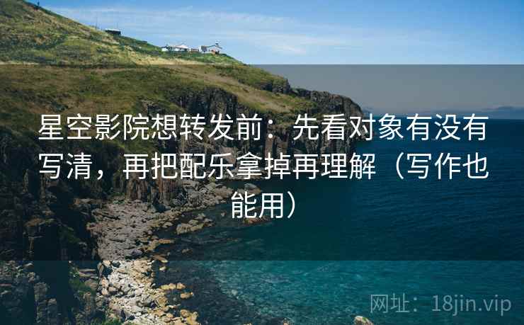 星空影院想转发前：先看对象有没有写清，再把配乐拿掉再理解（写作也能用）