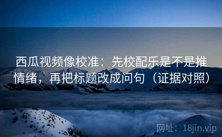 西瓜视频像校准：先校配乐是不是推情绪，再把标题改成问句（证据对照）