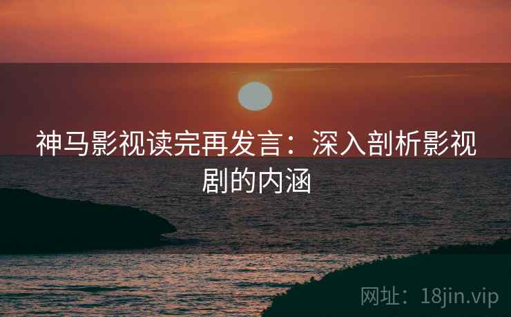 神马影视读完再发言：深入剖析影视剧的内涵