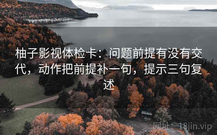 柚子影视体检卡:问题前提有没有交代,动作把前提补一句,提示三句复述 柚子影视体检卡:问题前提有没有交代,动作把前提补一句,提示三句复述