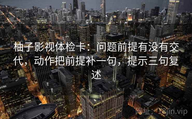 柚子影视体检卡:问题前提有没有交代,动作把前提补一句,提示三句复述 柚子影视体检卡:问题前提有没有交代,动作把前提补一句,提示三句复述