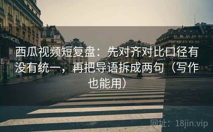 西瓜视频短复盘：先对齐对比口径有没有统一，再把导语拆成两句（写作也能用）