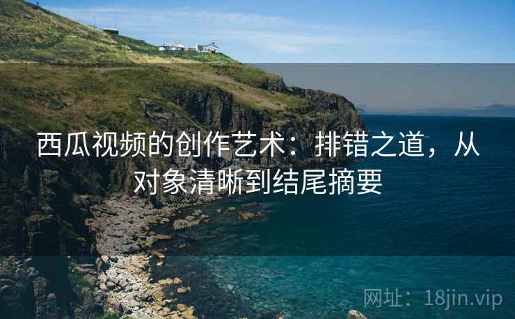 西瓜视频的创作艺术:排错之道,从对象清晰到结尾摘要 西瓜视频的创作艺术:排错之道,从对象清晰到结尾摘要