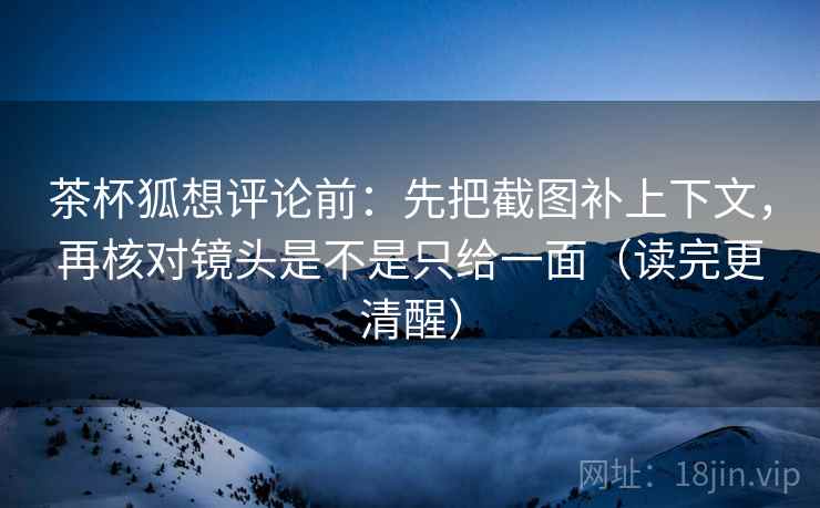 茶杯狐想评论前：先把截图补上下文，再核对镜头是不是只给一面（读完更清醒）