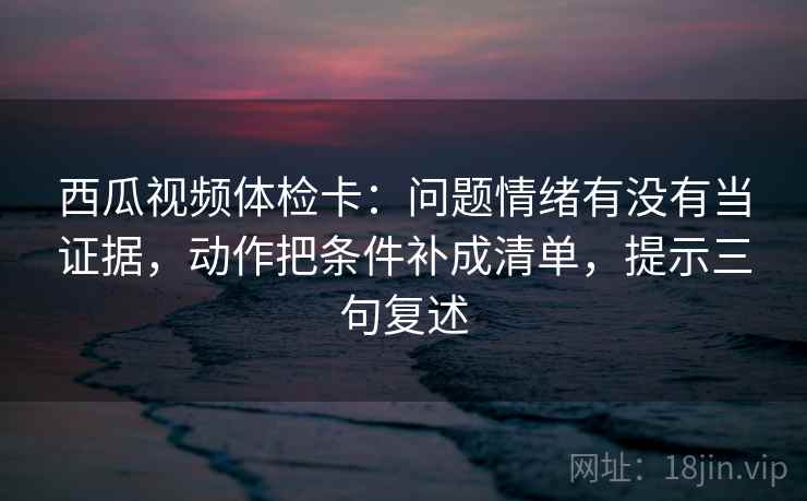 西瓜视频体检卡:问题情绪有没有当证据,动作把条件补成清单,提示三句复述 西瓜视频体检卡:问题情绪有没有当证据,动作把条件补成清单,提示三句复述