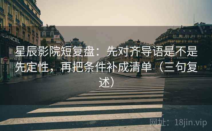 星辰影院短复盘：先对齐导语是不是先定性，再把条件补成清单（三句复述）