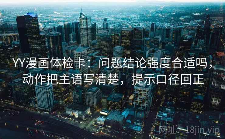 YY漫画体检卡:问题结论强度合适吗,动作把主语写清楚,提示口径回正 YY漫画体检卡:问题结论强度合适吗,动作把主语写清楚,提示口径回正