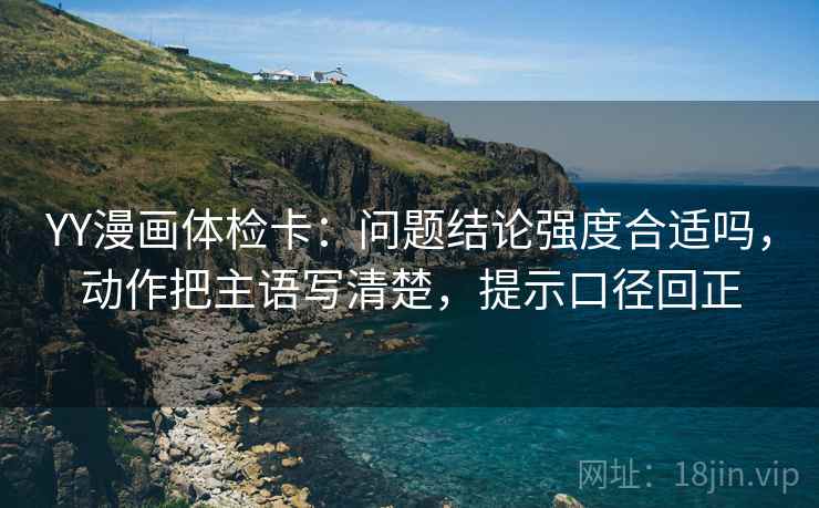 YY漫画体检卡:问题结论强度合适吗,动作把主语写清楚,提示口径回正 YY漫画体检卡:问题结论强度合适吗,动作把主语写清楚,提示口径回正
