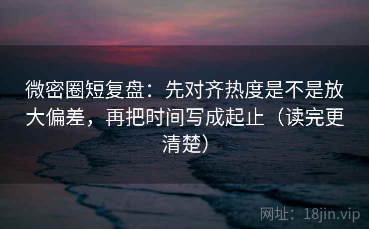 微密圈短复盘：先对齐热度是不是放大偏差，再把时间写成起止（读完更清楚）