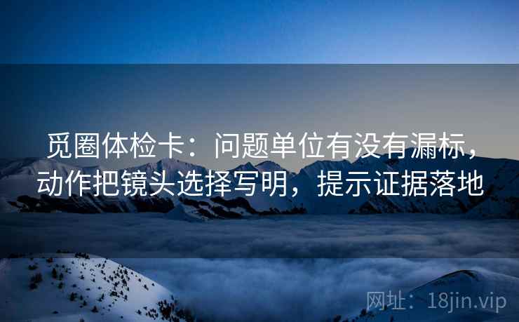 觅圈体检卡:问题单位有没有漏标,动作把镜头选择写明,提示证据落地 觅圈体检卡:问题单位有没有漏标,动作把镜头选择写明,提示证据落地