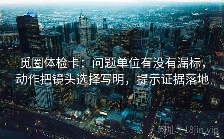 觅圈体检卡:问题单位有没有漏标,动作把镜头选择写明,提示证据落地 觅圈体检卡:问题单位有没有漏标,动作把镜头选择写明,提示证据落地