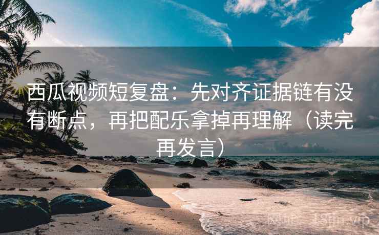 西瓜视频短复盘:先对齐证据链有没有断点,再把配乐拿掉再理解(读完再发言) 西瓜视频短复盘:先对齐证据链有没有断点,再把配乐拿掉再理解(读完再发言)
