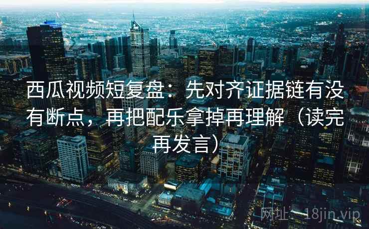 西瓜视频短复盘:先对齐证据链有没有断点,再把配乐拿掉再理解(读完再发言) 西瓜视频短复盘:先对齐证据链有没有断点,再把配乐拿掉再理解(读完再发言)
