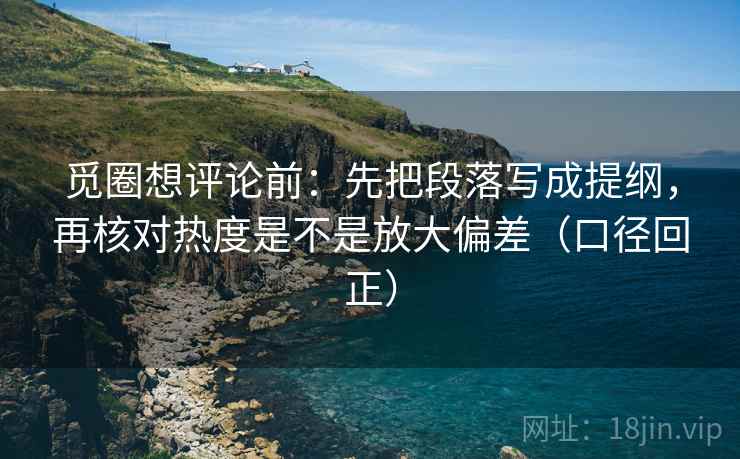 觅圈想评论前：先把段落写成提纲，再核对热度是不是放大偏差（口径回正）