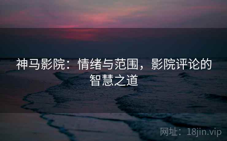 神马影院:情绪与范围,影院评论的智慧之道 神马影院:情绪与范围,影院评论的智慧之道