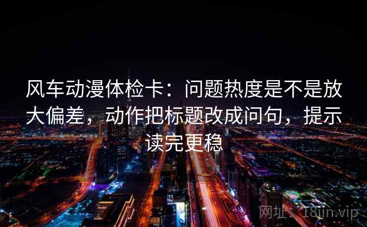 风车动漫体检卡:问题热度是不是放大偏差,动作把标题改成问句,提示读完更稳 风车动漫体检卡:问题热度是不是放大偏差,动作把标题改成问句,提示读完更稳