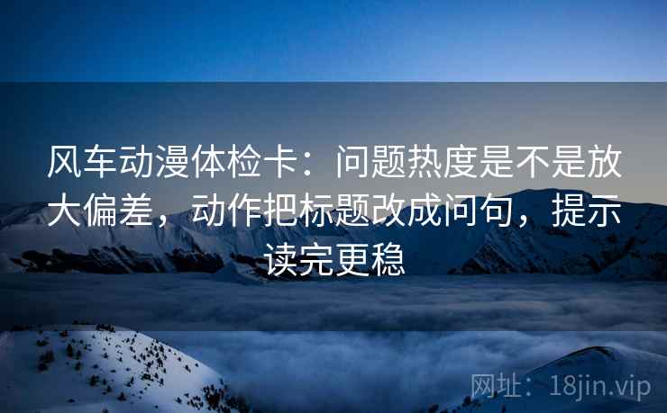 风车动漫体检卡:问题热度是不是放大偏差,动作把标题改成问句,提示读完更稳 风车动漫体检卡:问题热度是不是放大偏差,动作把标题改成问句,提示读完更稳